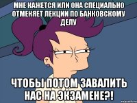 мне кажется или она специально отменяет лекции по банковскому делу чтобы потом завалить нас на экзамене?!