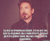  Ты все не правильно понял, Это не все так, как ты подумал, Мы с ним просто друзья, Да я его давно знаю, Мы же с ним просто общаемся...