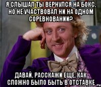 я слышал ты вернулся на бокс, но не участвовал ни на одном соревновании? давай, расскажи еще, как сложно было быть в отставке