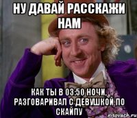 ну давай расскажи нам как ты в 03:50 ночи, разговаривал с девушкой по скайпу