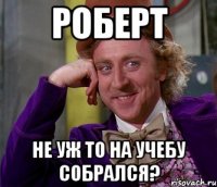 роберт не уж то на учебу собрался?