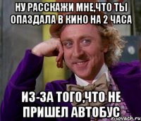 ну расскажи мне,что ты опаздала в кино на 2 часа из-за того,что не пришел автобус