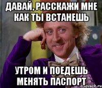 давай, расскажи мне как ты встанешь утром и поедешь менять паспорт