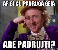 ap 6i cu padruga 6eia are padrujti?