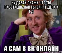 ну давай скажи что ты работаешь,как ты занят,дела и т.д а сам в вк онлайн