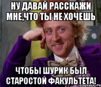 ну давай расскажи мне,что ты не хочешь чтобы шурик был старостой факультета!