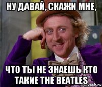 ну давай, скажи мне, что ты не знаешь кто такие the beatles