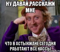 ну давай,расскажи мне что в астыкжане сегодня работают все кассы