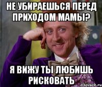 не убираешься перед приходом мамы? я вижу ты любишь рисковать