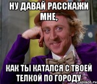 ну давай расскажи мне, как ты катался с твоей телкой по городу