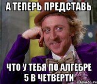 а теперь представь что у тебя по алгебре 5 в четверти