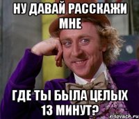 ну давай расскажи мне где ты была целых 13 минут?