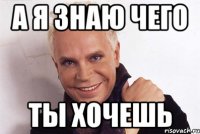 а я знаю чего ты хочешь
