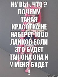 Ну Вы , что ? Почему такая красотка не наберёт 1000 лайков если это будет так она она и у меня будет !