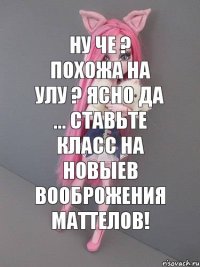 Ну че ? Похожа на Улу ? Ясно да ... Ставьте класс на новыев вооброжения Маттелов!