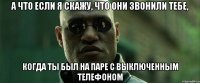 а что если я скажу, что они звонили тебе, когда ты был на паре с выключенным телефоном