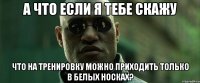 а что если я тебе скажу что на тренировку можно приходить только в белых носках?