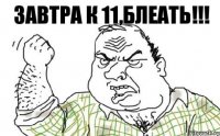 завтра к 11,блеать!!!