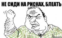 Не сиди на рисках, блеать