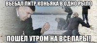 вьебал литр коньяка в одно рыло пошёл утром на все пары!