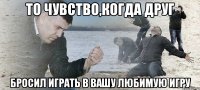 то чувство,когда друг бросил играть в вашу любимую игру