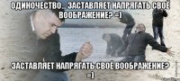 одиночество... заставляет напрягать своё воображение? =) заставляет напрягать своё воображение? =)