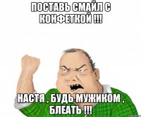 поставь смайл с конфеткой !!! настя , будь мужиком , блеать !!!