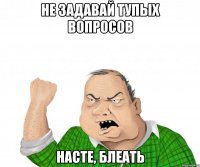 не задавай тупых вопросов насте, блеать