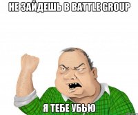 не зайдешь в battle group я тебе убью