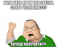 катя катя як ти так забула свого чоловіка??? хочеш получити??