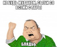 не будь мудаком, съеби со всеми с пары блядьь