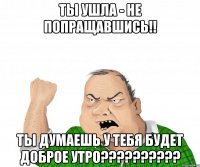 ты ушла - не попращавшись!! ты думаешь у тебя будет доброе утро???