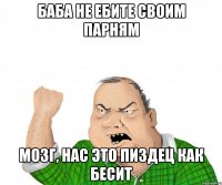 баба не ебите своим парням мозг, нас это пиздец как бесит