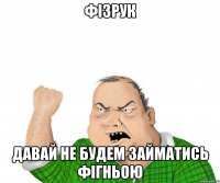 фізрук давай не будем займатись фігньою