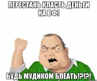 перестань класть деньги на вф! будь мудиком блеать!?!?!