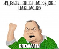 будь мужиком, приходи на тренировку блеаааать!