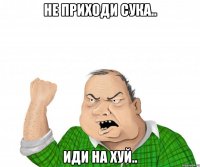 не приходи сука.. иди на хуй..