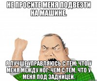 не просите меня подвезти на машине. я лучше управляюсь с тем, что у меня между ног, чем с тем, что у меня под задницей.