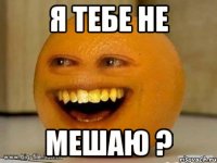 я тебе не мешаю ?