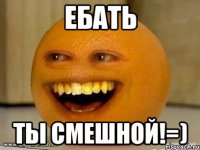 ебать ты смешной!=)