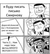 я буду писать письмо Смирнову Дорогой,Алексей мы с Ксенармиею уже не может так жить... Часть 2... Нам надо твои фотки,МНОГО ФОТОК!!!