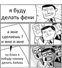 я буду делать фени а мне сделаешь ? и мне и мне ну блин я небуду некому делать АхАхха