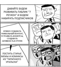 ДАВАЙТЕ БУДЕМ РАЗВИВАТЬ ПАБЛИК "7 РЕГИОН" И БУДЕМ НАБИРАТЬ ПОДПИСЧИКОВ НУЖНО СОЗДАВАТЬ УНИКАЛЬНЫЙ КОНТЕНТ, УСТРАИВАТЬ КОНКУРСЫ, СОЗДАВАТЬ АКТИВНОСТЬ В ГРУППЕ ПОСТИТЬ СТАРЫЕ МЕМЫ И КОМИКСЫ ИЗ "ТИПИЧНОГО УРАЛЬСКА"