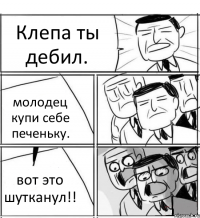 Клепа ты дебил. молодец купи себе печеньку. вот это шутканул!!