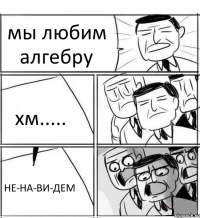 мы любим алгебру хм..... НЕ-НА-ВИ-ДЕМ