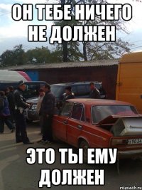 он тебе ничего не должен это ты ему должен