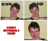 Не хочу Не буду А если я потрахаюсь с тобой?