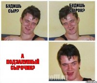 Будишь сыр? Будишь сырок? А подзалупный сырочик?