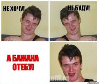 не хочу! не буду! а Бажана отебу)