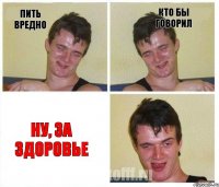 пить вредно кто бы говорил ну, за здоровье